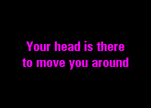 Your head is there

to move you around