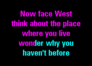 Now face West
think about the place

where you live
wonder why you
haven't before