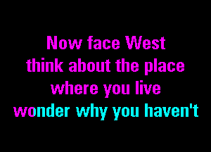 Now face West
think about the place

where you live
wonder why you haven't