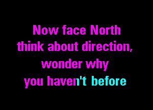 Now face North
think about direction,

wonder why
you haven't before