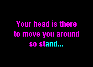 Your head is there

to move you around
so stand...