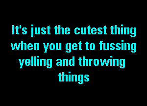 It's iust the cutest thing
when you get to fussing
yelling and throwing
things