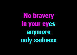 No bravery
in your eyes

anymore
only sadness