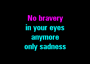 No bravery
in your eyes

anymore
only sadness