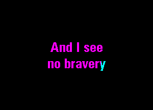 And I see

no bravery