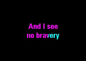 And I see

no bravery