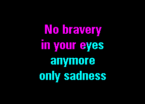 No bravery
in your eyes

anymore
only sadness