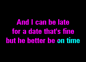 And I can be late

for a date that's fine
but he better he on time