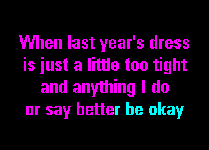 When last year's dress
is just a little too tight

and anything I do
or say better be okay