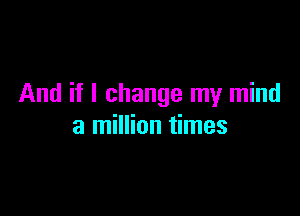 And if I change my mind

a million times