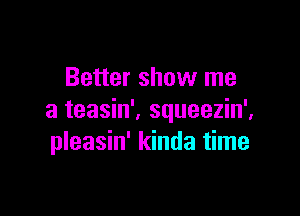 Better show me

a teasin'. squeezin',
pleasin' kinda time