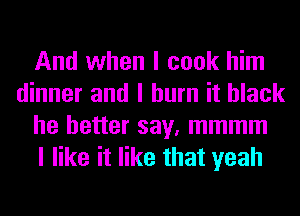 And when I cook him
dinner and I burn it black
he better say, mmmm
I like it like that yeah