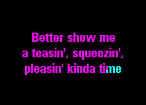 Better show me

a teasin'. squeezin',
pleasin' kinda time