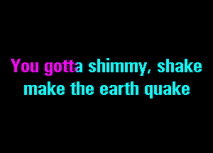 You gotta shimmy, shake

make the earth quake