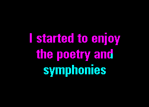 I started to enjoy

the poetry and
symphonies