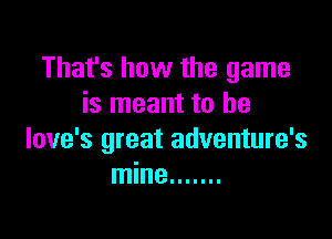 That's how the game
is meant to be

love's great adventure's
mine .......