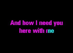 And how I need you

here with me