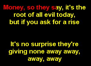 Money, 50 they say, it's the
root of all evil today,
but if you ask for a rise

It's no surprise they're
giving none away away,
away, away