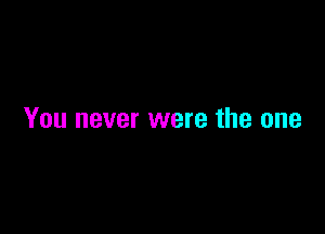 You never were the one