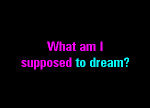 What am I

supposed to dream?