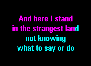 And here I stand
in the strangest land

not knowing
what to say or do