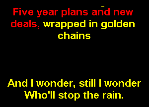 Five year plans arid new
deals, wrapped in golden
chains

And I wonder, still I wonder
Who'll stop the rain.