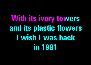 With its ivory towers
and its plastic flowers

I wish I was back
in 1931