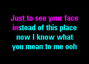 Just to see your face
instead of this place

now I know what
you mean to me ooh