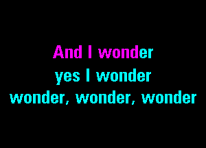 And I wonder

yes I wonder
wonder, wonder, wonder