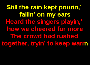 Still the rain kept pourin,'
fallin' on my ears
Heard the singers playin,'
how we cheered for more
The crowd had rushed

together, tryin' to keep warm