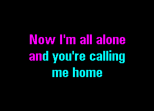 Now I'm all alone

and you're calling
me home