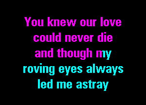 You knew our love
could never die

and though my
roving eyes always
led me astray