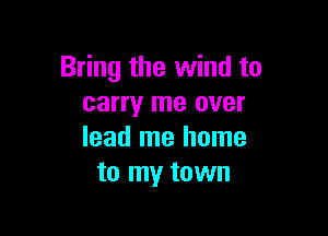 Bring the wind to
carry me over

lead me home
to my town