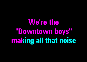 We're the

Downtown boys
making all that noise