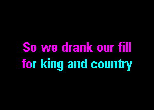 So we drank our fill

for king and country