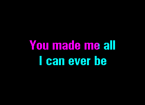 You made me all

I can ever he