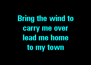 Bring the wind to
carry me over

lead me home
to my town