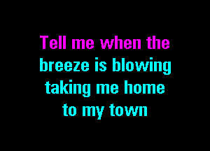 Tell me when the
breeze is blowing

taking me home
to my town