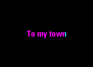 To my town