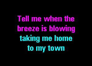 Tell me when the
breeze is blowing

taking me home
to my town