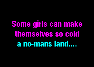 Some girls can make

themselves so cold
3 no-mans land....