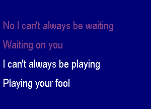 I can't always be playing

Playing your fool