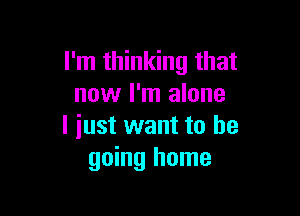 I'm thinking that
now I'm alone

I iust want to he
going home