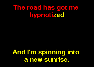 The road has got me
hypnouzed

And I'm spinning into
a new sunrise.