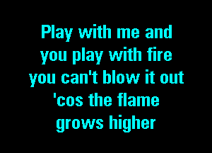 Play with me and
you play with fire

you can't blow it out
'cos the flame
grows higher