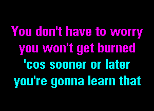You don't have to worry
you won't get burned
'cos sooner or later
you're gonna learn that