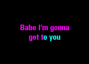 Babe I'm gonna

get to you