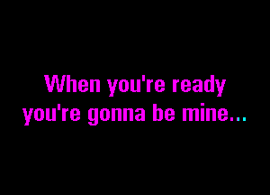 When you're ready

you're gonna be mine...