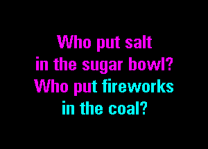 Who put salt
in the sugar howl?

Who put fireworks
in the coal?