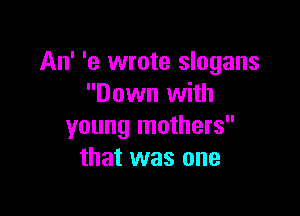 An' '9 wrote slogans
Down with

young mothers
that was one